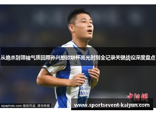 从绝杀到领袖气质回顾孙兴慜欧联杯高光时刻全记录关键战役深度盘点